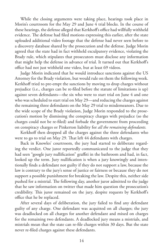 While the closing arguments were taking place, hearings took place in Morin’s courtroom for the May 29 and June 4 trial blocks. In the course of these hearings, the defense alleged that Kerkhoffs office had willfully withheld evidence. The defense had filed motions expressing this earlicr, after the state. uploaded additional video footage that the defense had never seen before to a discovery darabase shared by the prosecution and the defense. Judge Morin agreed that the state had in fact withheld exculpatory evidence, violating the Brady rule, which stipulates that prosccutors must disclose any information that might help the defense in advance of trial. It turned out that Kerkhoffs office had not just withheld one video, but at least 69 videos.  Judge Morin indicated that he would introduce sanctions against the US Attorney for the Brady violation, but would rule on them the following week. Kerkhoff tried to pre-empt the sanctions by moving to drop charges without prejudice (ic., charges can be re-filed before the statute of limitations is up) against seven defendants—the six who were to start trial on June 4 and one who was scheduled to start tial on May 29—and reducing the charges against the remaining three defendants on the May 29 trial to misdemeanors. Duc to the wide scope of the Brady violation, Judge Morin responded o the prose- cution’s motion by dismissing the conspiracy charges with prejudice (s0 the charges could not be re-filed) and forbade the government from proceeding on conspiracy charges or Pinkerton liability for all the remaining defendants.  Kerkhoff then dropped all the charges against the three defendants who were to0 go to trial on May 29. That lefc 44 defendants with charges.  Back in Knowles’ courtroom, the jury had started to deliberate regard- ing the verdict. One juror reportedly communicated to the judge that they had seen “google jury nullification” graffitiin the bathroom and had, in fact, looked up the term. Jury nullification is when a jury knowingly and inten- tionally finds a defendant not guilty if they do not support a law, because the law is contrary to the jury’s sense of justice or fairess or because they do not support a possible punishment for breaking the law. Despite this, neither side pushed for a mistrial. The following day, another juror admitted to the judge that he saw information on twitter that made him question the prosecution’s credibility. This juror remained on the jury, despite requests by Kerkhoffs office that he be replaced.  After several days of deliberation, the jury failed to find any defendant guilty of any charge. One defendant was acquitted on all charges; the jury. was deadlocked on all charges for another defendant and mixed on charges for the remaining two defendants. A deadlocked jury means a mistrials, and mistrials mean that the state can re-file charges within 30 days. But the state never re-filed charges against these defendants.  14 